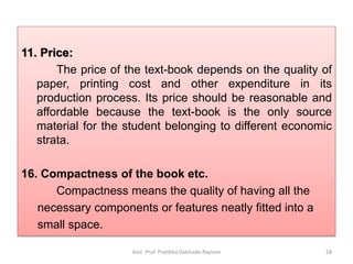 11. Price:
The price of the text-book depends on the quality of
paper, printing cost and other expenditure in its
production process. Its price should be reasonable and
affordable because the text-book is the only source
material for the student belonging to different economic
strata.
16. Compactness of the book etc.
Compactness means the quality of having all the
necessary components or features neatly fitted into a
small space.
Asst. Prof. Pratibha Dabhade-Raysoni 28
 