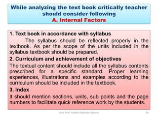 1. Text book in accordance with syllabus
The syllabus should be reflected properly in the
textbook. As per the scope of the units included in the
syllabus textbook should be prepared.
2. Curriculum and achievement of objectives
The textual content should include all the syllabus contents
prescribed for a specific standard. Proper learning
experiences, illustrations and examples according to the
curriculum should be included in the textbook.
3. Index
It should mention sections, units, sub points and the page
numbers to facilitate quick reference work by the students.
Asst. Prof. Pratibha Dabhade-Raysoni 29
While analyzing the text book critically teacher
should consider following
A. Internal Factors
 