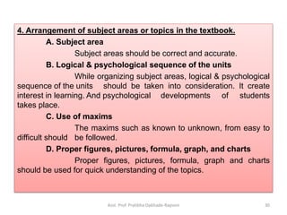 4. Arrangement of subject areas or topics in the textbook.
A. Subject area
Subject areas should be correct and accurate.
B. Logical & psychological sequence of the units
While organizing subject areas, logical & psychological
sequence of the units should be taken into consideration. It create
interest in learning. And psychological developments of students
takes place.
C. Use of maxims
The maxims such as known to unknown, from easy to
difficult should be followed.
D. Proper figures, pictures, formula, graph, and charts
Proper figures, pictures, formula, graph and charts
should be used for quick understanding of the topics.
Asst. Prof. Pratibha Dabhade-Raysoni 30
 