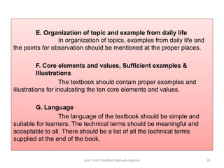 E. Organization of topic and example from daily life
In organization of topics, examples from daily life and
the points for observation should be mentioned at the proper places.
F. Core elements and values, Sufficient examples &
Illustrations
The textbook should contain proper examples and
illustrations for inculcating the ten core elements and values.
G. Language
The language of the textbook should be simple and
suitable for learners. The technical terms should be meaningful and
acceptable to all. There should be a list of all the technical terms
supplied at the end of the book.
Asst. Prof. Pratibha Dabhade-Raysoni 31
 