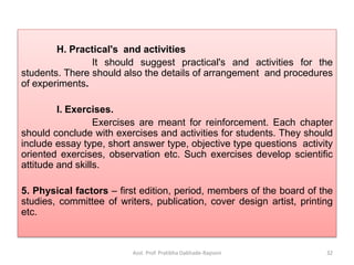 H. Practical's and activities
It should suggest practical's and activities for the
students. There should also the details of arrangement and procedures
of experiments.
I. Exercises.
Exercises are meant for reinforcement. Each chapter
should conclude with exercises and activities for students. They should
include essay type, short answer type, objective type questions activity
oriented exercises, observation etc. Such exercises develop scientific
attitude and skills.
5. Physical factors – first edition, period, members of the board of the
studies, committee of writers, publication, cover design artist, printing
etc.
Asst. Prof. Pratibha Dabhade-Raysoni 32
 