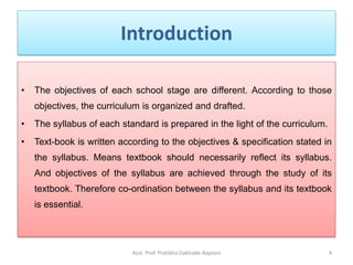 Introduction
• The objectives of each school stage are different. According to those
objectives, the curriculum is organized and drafted.
• The syllabus of each standard is prepared in the light of the curriculum.
• Text-book is written according to the objectives & specification stated in
the syllabus. Means textbook should necessarily reflect its syllabus.
And objectives of the syllabus are achieved through the study of its
textbook. Therefore co-ordination between the syllabus and its textbook
is essential.
Asst. Prof. Pratibha Dabhade-Raysoni 4
 