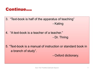3. “Text-book is half of the apparatus of teaching”
- Kating
4. “A text-book is a teacher of a teacher.”
- Dr. Thring
5. “Text-book is a manual of instruction or standard book in
a branch of study”.
- Oxford dictionary.
Continue…
Asst. Prof. Pratibha Dabhade-Raysoni 7
 