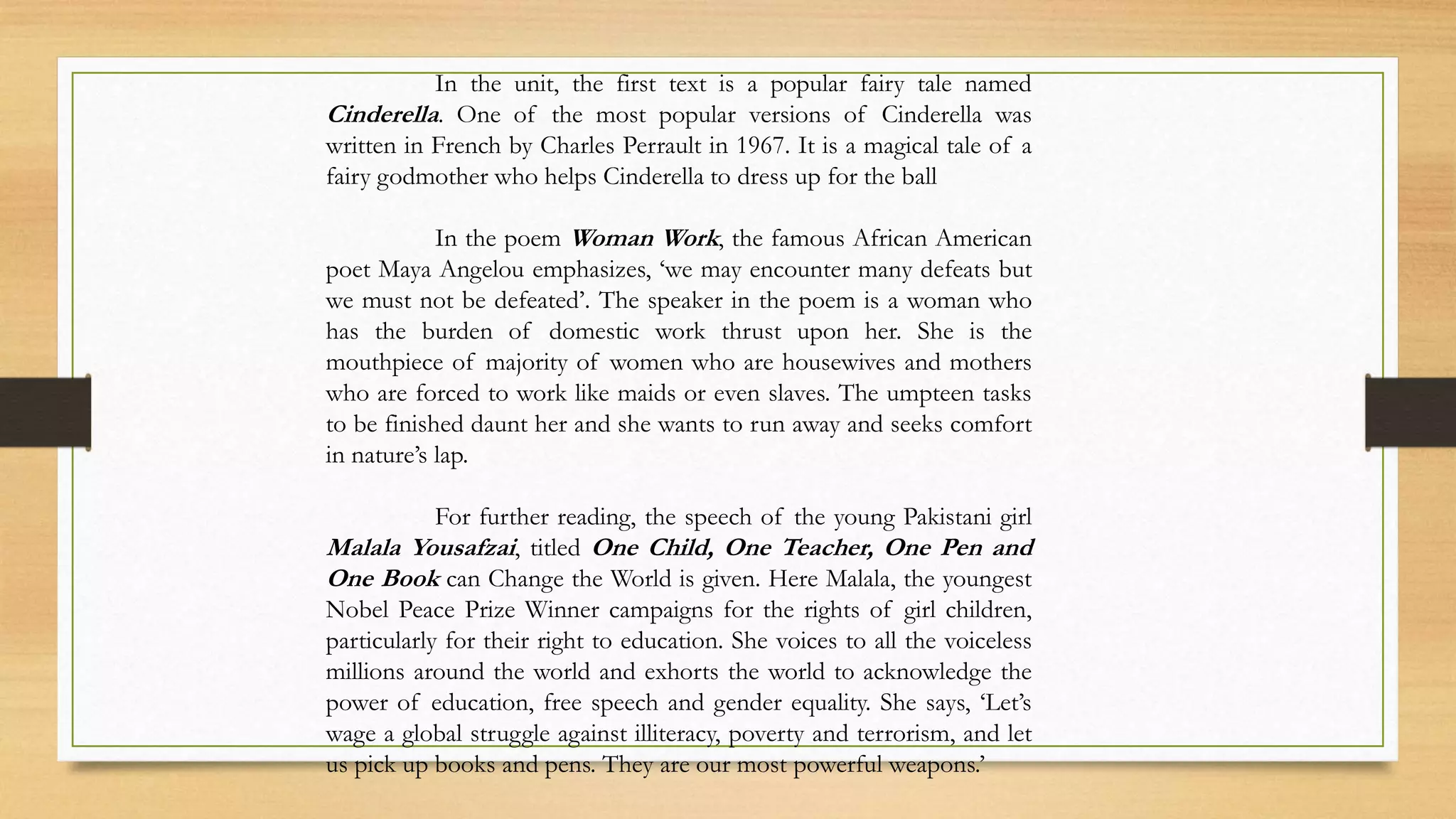 In the unit, the first text is a popular fairy tale named
Cinderella. One of the most popular versions of Cinderella was
written in French by Charles Perrault in 1967. It is a magical tale of a
fairy godmother who helps Cinderella to dress up for the ball
In the poem Woman Work, the famous African American
poet Maya Angelou emphasizes, ‘we may encounter many defeats but
we must not be defeated’. The speaker in the poem is a woman who
has the burden of domestic work thrust upon her. She is the
mouthpiece of majority of women who are housewives and mothers
who are forced to work like maids or even slaves. The umpteen tasks
to be finished daunt her and she wants to run away and seeks comfort
in nature’s lap.
For further reading, the speech of the young Pakistani girl
Malala Yousafzai, titled One Child, One Teacher, One Pen and
One Book can Change the World is given. Here Malala, the youngest
Nobel Peace Prize Winner campaigns for the rights of girl children,
particularly for their right to education. She voices to all the voiceless
millions around the world and exhorts the world to acknowledge the
power of education, free speech and gender equality. She says, ‘Let’s
wage a global struggle against illiteracy, poverty and terrorism, and let
us pick up books and pens. They are our most powerful weapons.’
 