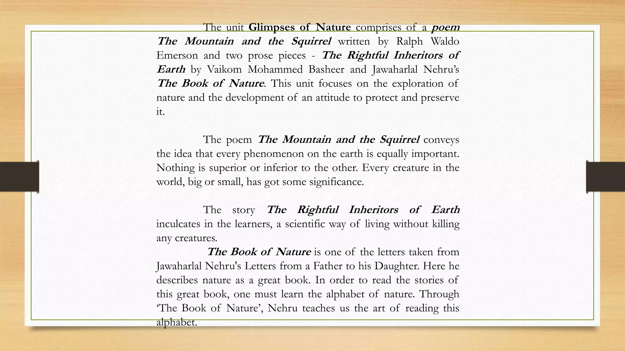 The unit Glimpses of Nature comprises of a poem
The Mountain and the Squirrel written by Ralph Waldo
Emerson and two prose pieces - The Rightful Inheritors of
Earth by Vaikom Mohammed Basheer and Jawaharlal Nehru’s
The Book of Nature. This unit focuses on the exploration of
nature and the development of an attitude to protect and preserve
it.
The poem The Mountain and the Squirrel conveys
the idea that every phenomenon on the earth is equally important.
Nothing is superior or inferior to the other. Every creature in the
world, big or small, has got some significance.
The story The Rightful Inheritors of Earth
inculcates in the learners, a scientific way of living without killing
any creatures.
The Book of Nature is one of the letters taken from
Jawaharlal Nehru's Letters from a Father to his Daughter. Here he
describes nature as a great book. In order to read the stories of
this great book, one must learn the alphabet of nature. Through
‘The Book of Nature’, Nehru teaches us the art of reading this
alphabet.
 
