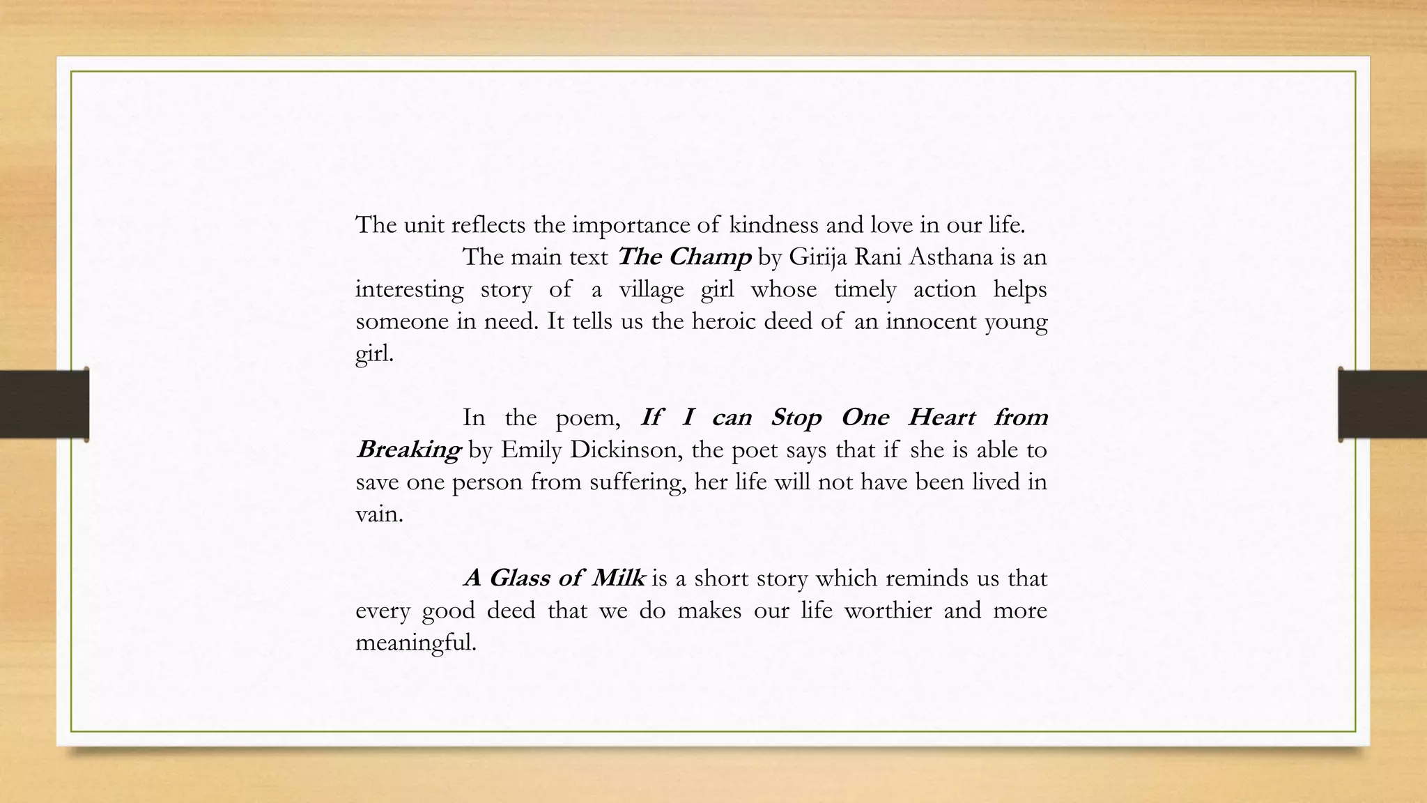 The unit reflects the importance of kindness and love in our life.
The main text The Champ by Girija Rani Asthana is an
interesting story of a village girl whose timely action helps
someone in need. It tells us the heroic deed of an innocent young
girl.
In the poem, If I can Stop One Heart from
Breaking by Emily Dickinson, the poet says that if she is able to
save one person from suffering, her life will not have been lived in
vain.
A Glass of Milk is a short story which reminds us that
every good deed that we do makes our life worthier and more
meaningful.
 