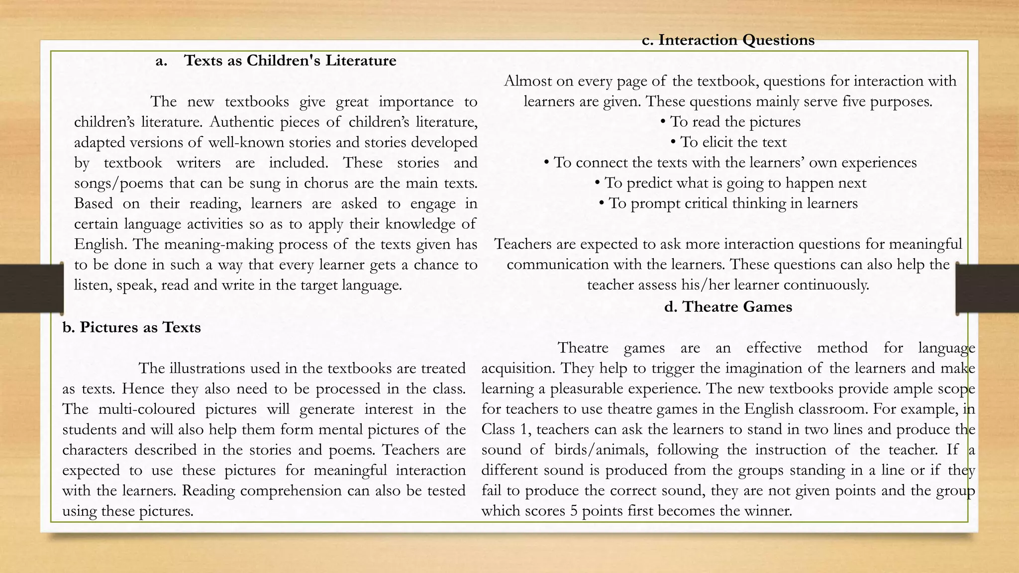 b. Pictures as Texts
The illustrations used in the textbooks are treated
as texts. Hence they also need to be processed in the class.
The multi-coloured pictures will generate interest in the
students and will also help them form mental pictures of the
characters described in the stories and poems. Teachers are
expected to use these pictures for meaningful interaction
with the learners. Reading comprehension can also be tested
using these pictures.
a. Texts as Children's Literature
The new textbooks give great importance to
children’s literature. Authentic pieces of children’s literature,
adapted versions of well-known stories and stories developed
by textbook writers are included. These stories and
songs/poems that can be sung in chorus are the main texts.
Based on their reading, learners are asked to engage in
certain language activities so as to apply their knowledge of
English. The meaning-making process of the texts given has
to be done in such a way that every learner gets a chance to
listen, speak, read and write in the target language.
c. Interaction Questions
Almost on every page of the textbook, questions for interaction with
learners are given. These questions mainly serve five purposes.
• To read the pictures
• To elicit the text
• To connect the texts with the learners’ own experiences
• To predict what is going to happen next
• To prompt critical thinking in learners
Teachers are expected to ask more interaction questions for meaningful
communication with the learners. These questions can also help the
teacher assess his/her learner continuously.
d. Theatre Games
Theatre games are an effective method for language
acquisition. They help to trigger the imagination of the learners and make
learning a pleasurable experience. The new textbooks provide ample scope
for teachers to use theatre games in the English classroom. For example, in
Class 1, teachers can ask the learners to stand in two lines and produce the
sound of birds/animals, following the instruction of the teacher. If a
different sound is produced from the groups standing in a line or if they
fail to produce the correct sound, they are not given points and the group
which scores 5 points first becomes the winner.
 