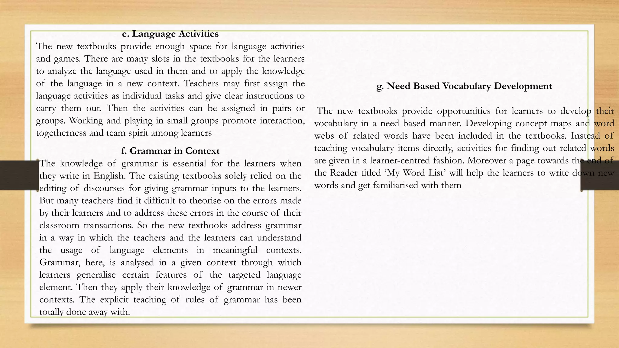 e. Language Activities
The new textbooks provide enough space for language activities
and games. There are many slots in the textbooks for the learners
to analyze the language used in them and to apply the knowledge
of the language in a new context. Teachers may first assign the
language activities as individual tasks and give clear instructions to
carry them out. Then the activities can be assigned in pairs or
groups. Working and playing in small groups promote interaction,
togetherness and team spirit among learners
f. Grammar in Context
The knowledge of grammar is essential for the learners when
they write in English. The existing textbooks solely relied on the
editing of discourses for giving grammar inputs to the learners.
But many teachers find it difficult to theorise on the errors made
by their learners and to address these errors in the course of their
classroom transactions. So the new textbooks address grammar
in a way in which the teachers and the learners can understand
the usage of language elements in meaningful contexts.
Grammar, here, is analysed in a given context through which
learners generalise certain features of the targeted language
element. Then they apply their knowledge of grammar in newer
contexts. The explicit teaching of rules of grammar has been
totally done away with.
g. Need Based Vocabulary Development
The new textbooks provide opportunities for learners to develop their
vocabulary in a need based manner. Developing concept maps and word
webs of related words have been included in the textbooks. Instead of
teaching vocabulary items directly, activities for finding out related words
are given in a learner-centred fashion. Moreover a page towards the end of
the Reader titled ‘My Word List’ will help the learners to write down new
words and get familiarised with them
 
