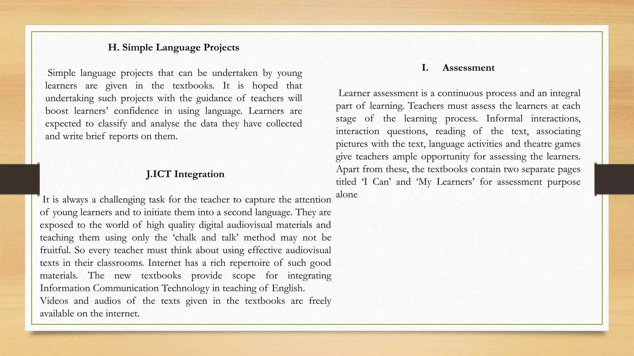 H. Simple Language Projects
Simple language projects that can be undertaken by young
learners are given in the textbooks. It is hoped that
undertaking such projects with the guidance of teachers will
boost learners’ confidence in using language. Learners are
expected to classify and analyse the data they have collected
and write brief reports on them.
J.ICT Integration
It is always a challenging task for the teacher to capture the attention
of young learners and to initiate them into a second language. They are
exposed to the world of high quality digital audiovisual materials and
teaching them using only the ‘chalk and talk’ method may not be
fruitful. So every teacher must think about using effective audiovisual
texts in their classrooms. Internet has a rich repertoire of such good
materials. The new textbooks provide scope for integrating
Information Communication Technology in teaching of English.
Videos and audios of the texts given in the textbooks are freely
available on the internet.
I. Assessment
Learner assessment is a continuous process and an integral
part of learning. Teachers must assess the learners at each
stage of the learning process. Informal interactions,
interaction questions, reading of the text, associating
pictures with the text, language activities and theatre games
give teachers ample opportunity for assessing the learners.
Apart from these, the textbooks contain two separate pages
titled ‘I Can’ and ‘My Learners’ for assessment purpose
alone
 