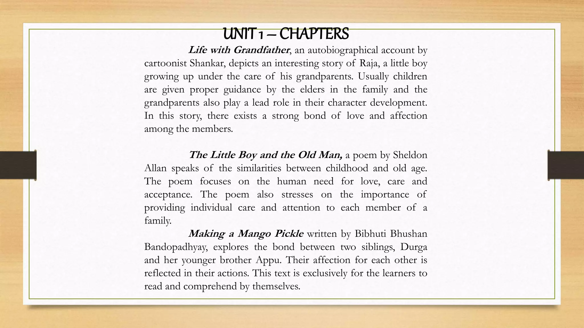 UNIT 1 – CHAPTERS
Life with Grandfather, an autobiographical account by
cartoonist Shankar, depicts an interesting story of Raja, a little boy
growing up under the care of his grandparents. Usually children
are given proper guidance by the elders in the family and the
grandparents also play a lead role in their character development.
In this story, there exists a strong bond of love and affection
among the members.
The Little Boy and the Old Man, a poem by Sheldon
Allan speaks of the similarities between childhood and old age.
The poem focuses on the human need for love, care and
acceptance. The poem also stresses on the importance of
providing individual care and attention to each member of a
family.
Making a Mango Pickle written by Bibhuti Bhushan
Bandopadhyay, explores the bond between two siblings, Durga
and her younger brother Appu. Their affection for each other is
reflected in their actions. This text is exclusively for the learners to
read and comprehend by themselves.
 