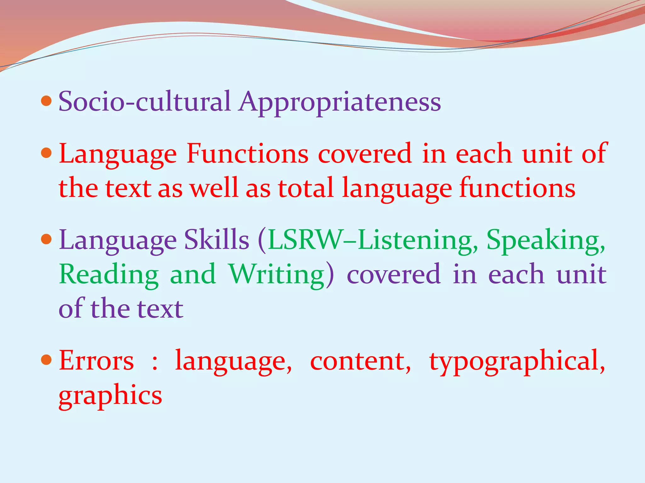  Socio-cultural Appropriateness
Language Functions covered in each unit of
the text as well as total language functions
Language Skills (LSRW–Listening, Speaking,
Reading and Writing) covered in each unit
of the text
Errors : language, content, typographical,
graphics