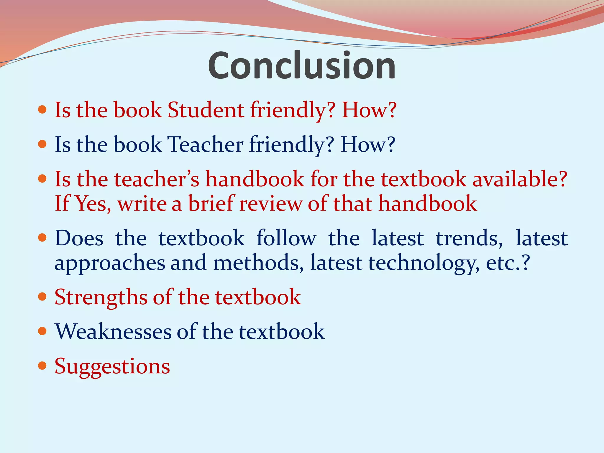 Conclusion
Is the book Student friendly? How?
Is the book Teacher friendly? How?
Is the teacher’s handbook for the textbook available?
If Yes, write a brief review of that handbook
Does the textbook follow the latest trends, latest
approaches and methods, latest technology, etc.?
Strengths of the textbook
Weaknesses of the textbook
Suggestions