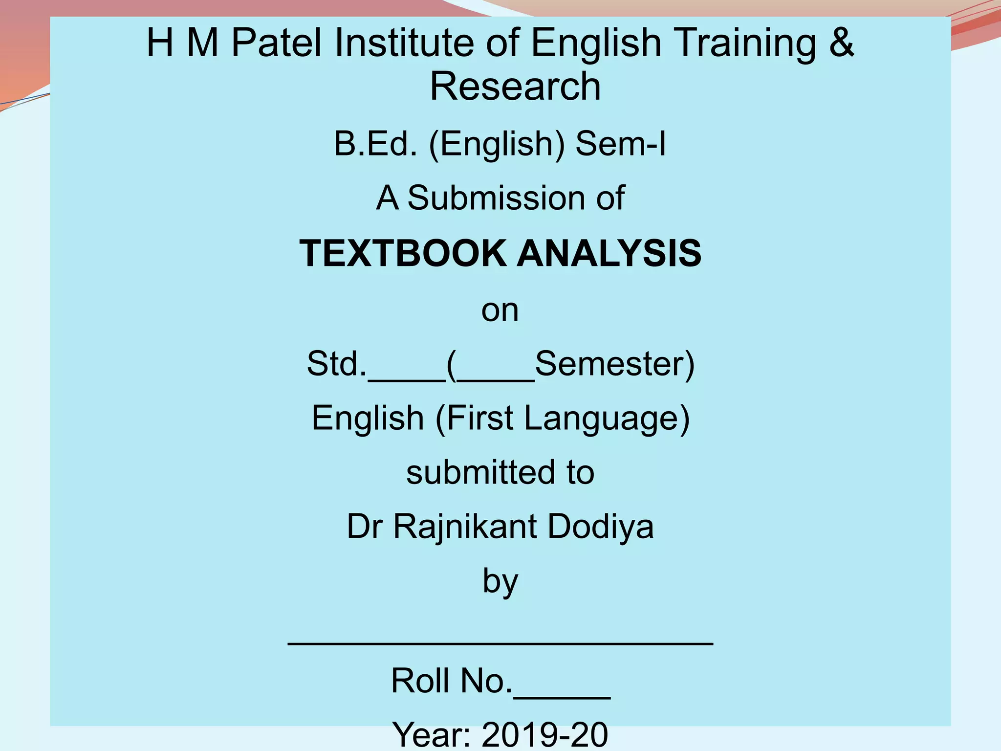H M Patel Institute of English Training &
Research
B.Ed. (English) Sem-I
A Submission of
TEXTBOOK ANALYSIS
on
Std.____(____Semester)
English (First Language)
submitted to
Dr Rajnikant Dodiya
by
______________________
Roll No._____
Year: 2019-20