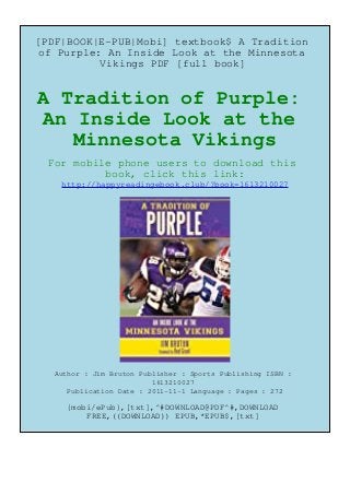 [PDF|BOOK|E-PUB|Mobi] textbook$ A Tradition
of Purple: An Inside Look at the Minnesota
Vikings PDF [full book]
A Tradition of Purple:
An Inside Look at the
Minnesota Vikings
For mobile phone users to download this
book, click this link:
http://happyreadingebook.club/?book=1613210027
Author : Jim Bruton Publisher : Sports Publishing ISBN :
1613210027
Publication Date : 2011-11-1 Language : Pages : 272
{mobi/ePub},[txt],^#DOWNLOAD@PDF^#,DOWNLOAD
FREE,((DOWNLOAD)) EPUB,*EPUB$,[txt]
 