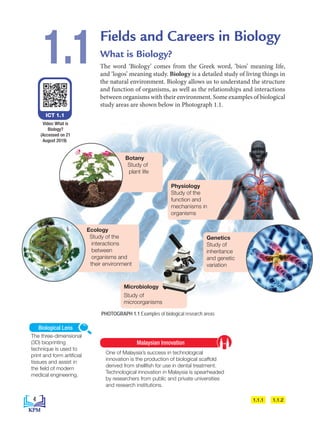 Fields and Careers in Biology
What is Biology?
The word ‘Biology’ comes from the Greek word, ‘bios’ meaning life,
and ‘logos’ meaning study. Biology is a detailed study of living things in
the natural environment. Biology allows us to understand the structure
and function of organisms, as well as the relationships and interactions
between organisms with their environment. Some examples of biological
study areas are shown below in Photograph 1.1.
1.1
Botany
Study of
plant life
Ecology
Study of the
interactions
between
organisms and
their environment
Physiology
Study of the
function and
mechanisms in
organisms
Genetics
Study of
inheritance
and genetic
variation
ICT 1.1
Video: What is
Biology?
(Accessed on 21
August 2019)
PHOTOGRAPH 1.1 Examples of biological research areas
Microbiology
Study of
microorganisms
1.1.1 1.1.2
The three-dimensional
(3D) bioprinting
technique is used to
print and form artificial
tissues and assist in
the field of modern
medical engineering.
Biological Lens
One of Malaysia’s success in technological
innovation is the production of biological scaffold
derived from shellfish for use in dental treatment.
Technological innovation in Malaysia is spearheaded
by researchers from public and private universities
and research institutions.
Malaysian Innovation
4
BioT4(NC)-B1-FA_EN New 6th.indd 4 1/9/2020 12:16:02 PM
 
