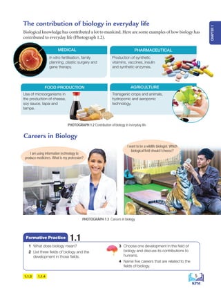 Use of microorganisms in
the production of cheese,
soy sauce, tapai and
tempe.
The contribution of biology in everyday life
Biological knowledge has contributed a lot to mankind. Here are some examples of how biology has
contributed to everyday life (Photograph 1.2).
Careers in Biology
In vitro fertilisation, family
planning, plastic surgery and
gene therapy.
MEDICAL
FOOD PRODUCTION
Production of synthetic
vitamins, vaccines, insulin
and synthetic enzymes.
PHARMACEUTICAL
Transgenic crops and animals,
hydroponic and aeroponic
technology.
AGRICULTURE
I want to be a wildlife biologist. Which
biological field should I choose?
PHOTOGRAPH 1.2 Contribution of biology in everyday life
I am using information technology to
produce medicines. What is my profession?
PHOTOGRAPH 1.3 Careers in biology
1.1.3 1.1.4
1 What does biology mean?
2 List three fields of biology and the
development in those fields.
3 Choose one development in the field of
biology and discuss its contributions to
humans.
4 Name five careers that are related to the
fields of biology.
1.1
Formative Practice
5
CHAPTER
1
BioT4(NC)-B1-FA_EN New 6th.indd 5 1/9/2020 12:16:07 PM
 