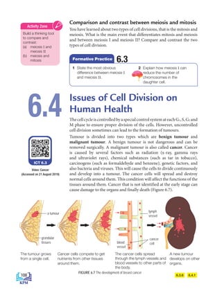 Comparison and contrast between meiosis and mitosis
You have learned about two types of cell divisions, that is the mitosis and
meiosis. What is the main event that differentiates mitosis and meiosis
and between meiosis I and meiosis II? Compare and contrast the two
types of cell division.
Issues of Cell Division on
Human Health
ThecellcycleiscontrolledbyaspecialcontrolsystemateachG1,S,G2 and
M phase to ensure proper division of the cells. However, uncontrolled
cell division sometimes can lead to the formation of tumours.
Tumour is divided into two types which are benign tumour and
malignant tumour. A benign tumour is not dangerous and can be
removed surgically. A malignant tumour is also called cancer. Cancer
is caused by several factors such as radiation (x-ray, gamma rays
and ultraviolet rays), chemical substances (such as tar in tobacco),
carcinogens (such as formaldehyde and benzene), genetic factors, and
also bacteria and viruses. This will cause the cells to divide continuously
and develop into a tumour. The cancer cells will spread and destroy
normal cells around them. This condition will affect the functions of the
tissues around them. Cancer that is not identified at the early stage can
cause damage to the organs and finally death (Figure 6.7).
6.4
6.3.6 6.4.1
The tumour grows
from a single cell.
A new tumour
develops on other
organs.
Cancer cells compete to get
nutrients from other tissues
around them.
The cancer cells spread
through the lymph vessels and
blood vessels to other parts of
the body.
FIGURE 6.7 The development of breast cancer
Video: Cancer
ICT 6.3
Build a thinking tool
to compare and
contrast:
(a) meiosis I and
meiosis II
(b) meiosis and
mitosis
Activity Zone
1 State the most obvious
difference between meiosis I
and meiosis II.
2 Explain how meiosis I can
reduce the number of
chromosomes in the
daughter cell.
6.3
Formative Practice
cancer
cell
lymph
vessel
blood
vessel
grandular
tissues
a tumour
(Accessed on 21 August 2019)
108
BioT4(NC)-B6-EN New 6th.indd 108 1/9/2020 12:12:00 PM
 