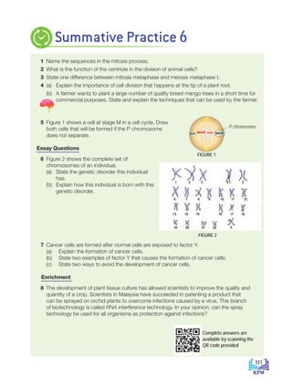 1 Name the sequences in the mitosis process.
2 What is the function of the centriole in the division of animal cells?
3 State one difference between mitosis metaphase and meiosis metaphase I.
4 (a) Explain the importance of cell division that happens at the tip of a plant root.
		 (b) A farmer wants to plant a large number of quality breed mango trees in a short time for
commercial purposes. State and explain the techniques that can be used by the farmer.
5 Figure 1 shows a cell at stage M in a cell cycle. Draw
both cells that will be formed if the P chromosome
does not separate.
Essay Questions
6 Figure 2 shows the complete set of
chromosomes of an individual.
(a) State the genetic disorder this individual
has.
(b) Explain how this individual is born with this
genetic disorder.
7 Cancer cells are formed after normal cells are exposed to factor Y.
(a) Explain the formation of cancer cells.
(b) State two examples of factor Y that causes the formation of cancer cells.
(c) State two ways to avoid the development of cancer cells.
Enrichment
8 The development of plant tissue culture has allowed scientists to improve the quality and
quantity of a crop. Scientists in Malaysia have succeeded in patenting a product that
can be sprayed on orchid plants to overcome infections caused by a virus. This branch
of biotechnology is called RNA interference technology. In your opinion, can the spray
technology be used for all organisms as protection against infections?
Summative Practice 6
FIGURE 1
P chromosome
Answer
P chromosome
FIGURE 2
Complete answers are
available by scanning the
QR code provided
111
BioT4(NC)-B6-EN New 6th.indd 111 1/9/2020 12:12:03 PM
 
