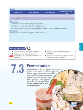7.3.1
Fermentation is the incomplete breakdown of
glucose in conditions of limited oxygen or
without oxygen. Fermentation is different
fromaerobicrespirationinitsmetabolic
pathway after the glycolysis stage.
After glycolysis, the pyruvate
produced will undergo either
alcohol fermentation or lactic
acid fermentation.
Fermentation
7.3
Results
Boiling tube Initial level (cm) Final level (cm)
Difference in levels
(cm)
A
B
Discussion
1 What is the purpose of preparing boiling tube B?
2 What is the function of soda lime in the boiling tube?
3 Is there a change in the level of coloured liquid in capillary tube A? Explain your answer.
Conclusion
Is the hypothesis accepted? Suggest a suitable conclusion.
1 State the meaning of aerobic respiration.
2 Suggest another substrate apart from
glucose that can be used by cells for cellular
respiration.
3 State the word equation for aerobic
respiration.
4 Describe the processes involved in aerobic
respiration to produce energy.
Formative Practice 7.2
117
CHAPTER
7
BioT4(NC)-B7-EN New 7th.indd 117 1/9/2020 12:11:30 PM
 