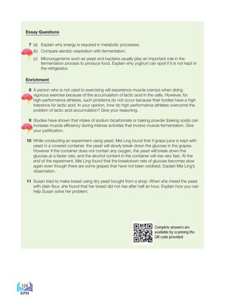 Essay Questions
7 (a) Explain why energy is required in metabolic processes.
(b) Compare aerobic respiration with fermentation.
		(c) Microorganisms such as yeast and bacteria usually play an important role in the
fermentation process to produce food. Explain why yoghurt can spoil if it is not kept in
the refrigerator.
Enrichment
8 A person who is not used to exercising will experience muscle cramps when doing
vigorous exercise because of the accumulation of lactic acid in the cells. However, for
high-performance athletes, such problems do not occur because their bodies have a high
tolerance for lactic acid. In your opinion, how do high performance athletes overcome the
problem of lactic acid accumulation? Give your reasoning.
9 Studies have shown that intake of sodium bicarbonate or baking powder (baking soda) can
increase muscle efficiency during intense activities that involve muscle fermentation. Give
your justification.
10 While conducting an experiment using yeast, Mei Ling found that if grape juice is kept with
yeast in a covered container, the yeast will slowly break down the glucose in the grapes.
However if the container does not contain any oxygen, the yeast will break down the
glucose at a faster rate, and the alcohol content in the container will rise very fast. At the
end of the experiment, Mei Ling found that the breakdown rate of glucose becomes slow
again even though there are some grapes that have not been oxidised. Explain Mei Ling’s
observation.
11 Susan tried to make bread using dry yeast bought from a shop. When she mixed the yeast
with plain flour, she found that her bread did not rise after half an hour. Explain how you can
help Susan solve her problem.
Complete answers are
available by scanning the
QR code provided
124
BioT4(NC)-B7-EN New 7th.indd 124 1/9/2020 12:11:47 PM
 