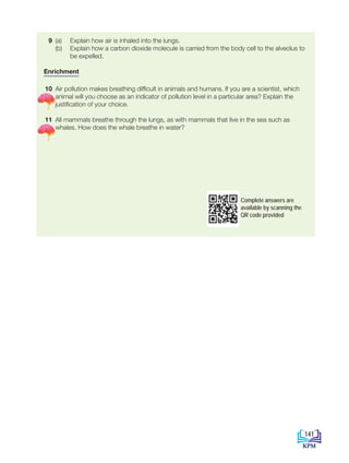 9 (a) Explain how air is inhaled into the lungs.
(b) Explain how a carbon dioxide molecule is carried from the body cell to the alveolus to
be expelled.
Enrichment
10 Air pollution makes breathing difficult in animals and humans. If you are a scientist, which
animal will you choose as an indicator of pollution level in a particular area? Explain the
justification of your choice.
11 All mammals breathe through the lungs, as with mammals that live in the sea such as
whales. How does the whale breathe in water?
Complete answers are
available by scanning the
QR code provided
141
BioT4(NC)-B8-EN New 7th.indd 141 1/9/2020 12:10:50 PM
 