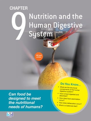 3D food
printer
• What are the structural
components of the human
digestive system?
• How is food digested and
absorbed?
• How does food assimilation
occur?
• How does defaecation occur?
• What is a balanced diet?
Do You Know...
Can food be
designed to meet
the nutritional
needs of humans?
Nutrition and the
Human Digestive
System
9
CHAPTER
142
BioT4(NC)-B9-EN New 7th.indd 142 1/9/2020 12:10:03 PM
 