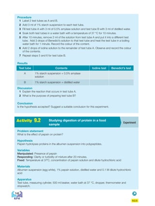 9.2.5
Procedure
1 Label 2 test tubes as A and B.
2 Add 3 ml of 1% starch suspension to each test tube.
3 Fill test tube A with 3 ml of 0.5% amylase solution and test tube B with 3 ml of distilled water.
4 Soak both test tubes in a water bath with a temperature of 37 °C for 10 minutes.
5 After 10 minutes, remove 2 ml of the solution from test tube A and put it into a different test
tube. Add 3 drops of Benedict’s solution to that test tube and heat the test tube in a boiling
water bath for 1 minute. Record the colour of the content.
6 Add 2 drops of iodine solution to the remainder of test tube A. Observe and record the colour
of the contents.
7 Repeat steps 5 and 6 for test tube B.
Results
Test tube Contents Iodine test Benedict’s test
A 1% starch suspension + 0.5% amylase
solution
B 1% starch suspension + distilled water
Discussion
1 Explain the reaction that occurs in test tube A.
2 What is the purpose of preparing test tube B?
Conclusion
Is the hypothesis accepted? Suggest a suitable conclusion for this experiment.
Problem statement
What is the effect of pepsin on protein?
Hypothesis
Pepsin hydrolyses proteins in the albumen suspension into polypeptides.
Variables
Manipulated: Presence of pepsin
Responding: Clarity or turbidity of mixture after 20 minutes.
Fixed: Temperature at 37˚C, concentration of pepsin solution and dilute hydrochloric acid
Materials
Albumen suspension (egg white), 1% pepsin solution, distilled water and 0.1 M dilute hydrochloric
acid
Apparatus
Test tube, measuring cylinder, 500 ml beaker, water bath at 37 °C, dropper, thermometer and
stopwatch.
Experiment
Studying digestion of protein in a food
sample
Activity 9.2
148
BioT4(NC)-B9-EN New 7th.indd 148 1/9/2020 12:10:09 PM
 