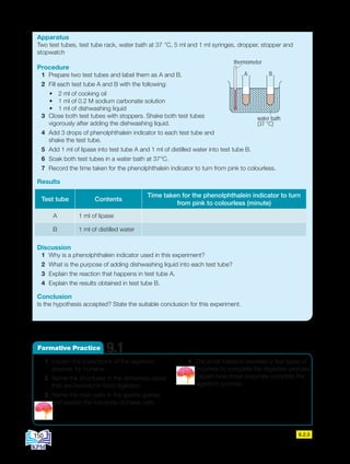 1 Explain the importance of the digestion
process for humans.
2 Name the structures in the alimentary canal
that are involved in food digestion.
3 Name the main cells in the gastric glands
and explain the functions of these cells.
4 The small intestine secretes a few types of
enzymes to complete the digestion process.
Explain how these enzymes complete the
digestion process.
9.1
Formative Practice
Apparatus
Two test tubes, test tube rack, water bath at 37 °C, 5 ml and 1 ml syringes, dropper, stopper and
stopwatch
Procedure
1 Prepare two test tubes and label them as A and B.
2 Fill each test tube A and B with the following:
• 2 ml of cooking oil
• 1 ml of 0.2 M sodium carbonate solution
• 1 ml of dishwashing liquid
3 Close both test tubes with stoppers. Shake both test tubes
vigorously after adding the dishwashing liquid.
4 Add 3 drops of phenolphthalein indicator to each test tube and
shake the test tube.
5 Add 1 ml of lipase into test tube A and 1 ml of distilled water into test tube B.
6 Soak both test tubes in a water bath at 37°C.
7 Record the time taken for the phenolphthalein indicator to turn from pink to colourless.
Results
Discussion
1 Why is a phenolphthalein indicator used in this experiment?
2 What is the purpose of adding dishwashing liquid into each test tube?
3 Explain the reaction that happens in test tube A.
4 Explain the results obtained in test tube B.
Conclusion
Is the hypothesis accepted? State the suitable conclusion for this experiment.
Test tube Contents
Time taken for the phenolphthalein indicator to turn
from pink to colourless (minute)
A 1 ml of lipase
B 1 ml of distilled water
9.2.5
water bath
(37 °C)
thermometer
A B
A B
150
BioT4(NC)-B9-EN New 7th.indd 150 1/9/2020 12:10:10 PM
 