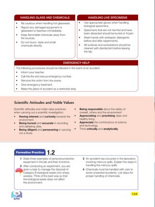 Scientific attitudes and noble value practices
when carrying out a scientific investigation:
• Having interest and curiosity towards the
environment.
• Being honest and accurate in recording
and validating data.
• Being diligent and persevering in carrying
out a study.
• Being responsible about the safety of
oneself, others and the environment.
• Appreciating and practising clean and
healthy living.
• Appreciate the contributions of science
and technology.
• Think critically and analytically.
1.2.6
Scientific Attitudes and Noble Values
• Be cautious when handling hot glassware.
• Report any damaged equipment or
glassware to teachers immediately.
• Keep flammable chemicals away from
fire sources.
• Do not touch, taste and smell
chemicals directly.
• Use appropriate gloves when handling
biological specimens.
• Specimens that are not harmful and have
been dissected should be buried or frozen.
• Wash hands with antiseptic detergents
before and after experiments.
• All surfaces and workstations should be
cleaned with disinfectant before leaving
the lab.
HANDLING GLASS AND CHEMICALS HANDLING LIVE SPECIMENS
The following procedures should be followed in the event of an accident:
• Inform your teacher.
• Call the fire and rescue emergency number.
• Remove the victim from the scene.
• Give emergency treatment.
• Make the place of accident as a restricted area.
EMERGENCY HELP
1 State three examples of personal protective
equipment in the lab and their functions.
2 After conducting an experiment, you are
given a task to manage the disposal of
Category B biological waste (non-sharp
wastes). Think of the best way so that
the biological waste does not affect
the environment.
3 An accident has occurred in the laboratory
involving mercury spills. Explain the steps in
handling the mercury spills.
4 Chemicals must be handled with care to
avoid unwanted accidents. List steps for
proper handling of chemicals.
1.2
Formative Practice
10
BioT4(NC)-B1-FA_EN New 6th.indd 10 1/9/2020 12:16:23 PM
 