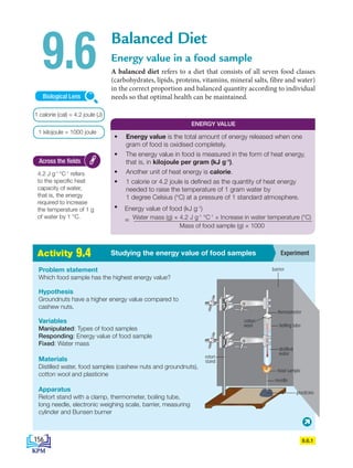 2
.
1 A
c
t
i
v
i
t
i
e
s Experiment
Studying the energy value of food samples
Activity 9.4
Balanced Diet
Energy value in a food sample
A balanced diet refers to a diet that consists of all seven food classes
(carbohydrates, lipids, proteins, vitamins, mineral salts, fibre and water)
in the correct proportion and balanced quantity according to individual
needs so that optimal health can be maintained.
9.6
4.2 J g-1
°C-1
refers
to the specific heat
capacity of water,
that is, the energy
required to increase
the temperature of 1 g
of water by 1 °C.
Across the fields
Problem statement
Which food sample has the highest energy value?
Hypothesis
Groundnuts have a higher energy value compared to
cashew nuts.
Variables
Manipulated: Types of food samples
Responding: Energy value of food sample
Fixed: Water mass
Materials
Distilled water, food samples (cashew nuts and groundnuts),
cotton wool and plasticine
Apparatus
Retort stand with a clamp, thermometer, boiling tube,
long needle, electronic weighing scale, barrier, measuring
cylinder and Bunsen burner
1 kilojoule = 1000 joule
Biological Lens
1 calorie (cal) = 4.2 joule (J)
9.6.1
ENERGY VALUE
• Energy value is the total amount of energy released when one
gram of food is oxidised completely.
• The energy value in food is measured in the form of heat energy,
that is, in kilojoule per gram (kJ g-1
).
• Another unit of heat energy is calorie.
• 1 calorie or 4.2 joule is defined as the quantity of heat energy
needed to raise the temperature of 1 gram water by
1 degree Celsius (°C) at a pressure of 1 standard atmosphere.
• Energy value of food (kJ g-1
)
= Water mass (g) × 4.2 J g-1
°C-1
× Increase in water temperature (°C)
Mass of food sample (g) × 1000
barrier
thermometer
boiling tube
distilled
water
food sample
needle
plasticine
retort
stand
cotton
wool
156
BioT4(NC)-B9-EN New 7th.indd 156 1/9/2020 12:10:17 PM
 