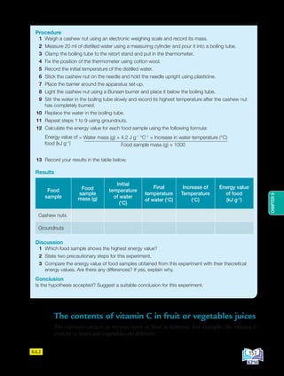 CHAPTER
9
9.6.2
Procedure
1 Weigh a cashew nut using an electronic weighing scale and record its mass.
2 Measure 20 ml of distilled water using a measuring cylinder and pour it into a boiling tube.
3 Clamp the boiling tube to the retort stand and put in the thermometer.
4 Fix the position of the thermometer using cotton wool.
5 Record the initial temperature of the distilled water.
6 Stick the cashew nut on the needle and hold the needle upright using plasticine.
7 Place the barrier around the apparatus set-up.
8 Light the cashew nut using a Bunsen burner and place it below the boiling tube.
9 Stir the water in the boiling tube slowly and record its highest temperature after the cashew nut
has completely burned.
10 Replace the water in the boiling tube.
11 Repeat steps 1 to 9 using groundnuts.
12 Calculate the energy value for each food sample using the following formula:
= Water mass (g) × 4.2 J g-1
°C–1
× Increase in water temperature (°C)
Food sample mass (g) × 1000
Energy value of
food (kJ g–1
)
13 Record your results in the table below.
Results
Food
sample
Food
sample
mass (g)
Initial
temperature
of water
(°C)
Final
temperature
of water (°C)
Increase of
Temperature
(°C)
Energy value
of food
(kJ g–1
)
Cashew nuts
Groundnuts
Discussion
1 Which food sample shows the highest energy value?
2 State two precautionary steps for this experiment.
3 Compare the energy value of food samples obtained from this experiment with their theoretical
energy values. Are there any differences? If yes, explain why.
Conclusion
Is the hypothesis accepted? Suggest a suitable conclusion for this experiment.
The contents of vitamin C in fruit or vegetables juices
The nutrient content in various types of food is different. For example, the vitamin C
content in fruits and vegetables are different.
157
BioT4(NC)-B9-EN New 7th.indd 157 1/9/2020 12:10:17 PM
 