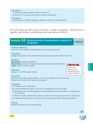 CHAPTER
9
One of the factors that affect the loss of vitamin C content is temperature. Therefore, fruit or
vegetables must be kept at a suitable temperature range to preserve vitamin C.
9.6.2
Discussion
1 Which juice has the highest content of vitamin C?
2 Why is a 0.1% ascorbic acid solution used as the standard?
Conclusion
Is the hypothesis accepted? Suggest a suitable conclusion for this experiment.
A
c
t
i
v
i
t
i
e
s
2
.
1 Experiment
Studying the effect of temperature on vitamin C in
orange juice
Activity 9.6
Problem statement
What is the most suitable ambient temperature to keep orange juice?
Hypothesis
Orange juice stored at a low ambient temperature has the highest content of vitamin C.
Variables
Manipulated: Ambient temperature
Responding: Volume of orange juice required to decolourise DCPIP solution
Fixed: Volume of DCPIP solution
Materials
Oranges, 1% DCPIP solution and ice
Apparatus
Specimen tube, knife, syringe needles (1 ml and 5 ml), beakers (50 ml and 100 ml),
Bunsen burner, tripod stand, sieve and wire gauze
Procedure
1 Prepare 60 ml of orange juice.
2 Label the beakers A, B and C. Pour 20 ml of orange juice into each beaker.
3 Soak beaker A in ice, leave beaker B at room temperature and soak beaker C in boiling water
for 30 minutes.
4 After 30 minutes, determine the vitamin C content in the orange juice as shown in Activity 9.5.
5 Calculate the concentration of vitamin C in the orange juice at each different temperature.
Results
Record your results in an appropriate table.
Ensure that
the juice is not
exposed too long
to avoid oxidation.
Take Note!
159
BioT4(NC)-B9-EN New 7th.indd 159 1/9/2020 12:10:17 PM
 