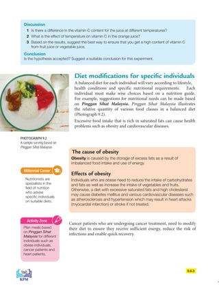 The cause of obesity
Obesity is caused by the storage of excess fats as a result of
imbalanced food intake and use of energy.
Effects of obesity
Individuals who are obese need to reduce the intake of carbohydrates
and fats as well as increase the intake of vegetables and fruits.
Otherwise, a diet with excessive saturated fats and high cholesterol
may cause diabetes mellitus and various cardiovascular diseases such
as atherosclerosis and hypertension which may result in heart attacks
(myocardial infarction) or stroke if not treated.
Diet modifications for specific individuals
9.6.3
Discussion
1 Is there a difference in the vitamin C content for the juice at different temperatures?
2 What is the effect of temperature on vitamin C in the orange juice?
3 Based on the results, suggest the best way to ensure that you get a high content of vitamin C
from fruit juice or vegetable juice.
Conclusion
Is the hypothesis accepted? Suggest a suitable conclusion for this experiment.
A balanced diet for each individual will vary according to lifestyle,
health conditions and specific nutritional requirements. Each
individual must make wise choices based on a nutrition guide.
For example, suggestions for nutritional needs can be made based
on Pinggan Sihat Malaysia. Pinggan Sihat Malaysia illustrates
the relative quantity of various food classes in a balanced diet
(Photograph 9.2).
Excessive food intake that is rich in saturated fats can cause health
problems such as obesity and cardiovascular diseases.
Cancer patients who are undergoing cancer treatment, need to modify
their diet to ensure they receive sufficient energy, reduce the risk of
infections and enable quick recovery.
Millennial Career
Nutritionists are
specialists in the
field of nutrition
who advise
specific individuals
on suitable diets.
Millennial Career
Plan meals based
on Pinggan Sihat
Malaysia for different
individuals such as
obese individuals,
cancer patients and
heart patients.
Activity Zone
PHOTOGRAPH 9.2
A sample serving based on
Pinggan Sihat Malaysia
160
BioT4(NC)-B9-EN New 7th.indd 160 1/9/2020 12:10:19 PM
 