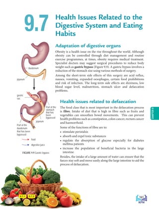 CHAPTER
9
duodenum
jejunum
jejunum
gastric
sac
Part of the
stomach
that has
been
bypassed
Part of the
duodenum
that has been
bypassed
Health Issues Related to the
Digestive System and Eating
Habits
Adaptation of digestive organs
Obesity is a health issue on the rise throughout the world. Although
obesity can be controlled through diet management and routine
exercise programmes, at times, obesity requires medical treatment.
Specialist doctors may suggest surgical procedures to reduce body
weight such as gastric bypass (Figure 9.9). A gastric bypass involves a
reduction of the stomach size using various methods of surgery.
Among the short-term side effects of this surgery are acid reflux,
nausea, vomiting, expanded oesophagus, certain food prohibitions
and risk of infection. The long-term side effects are dizziness, low
blood sugar level, malnutrition, stomach ulcer and defaecation
problems.
9.7
FIGURE 9.9 Gastric bypass
food
digestive juice
9.7.1 9.7.2
Health issues related to defaecation
The food class that is most important in the defaecation process
is fibre. Intake of diet that is high in fibre such as fruits and
vegetables can smoothen bowel movements. This can prevent
health problems such as constipation, colon cancer, rectum cancer
and haemorrhoid.
Some of the functions of fibre are to:
• stimulate peristalsis
• absorb and expel toxic substances
• regulate the absorption of glucose especially for diabetes
mellitus patients
• increase the population of beneficial bacteria in the large
intestine
Besides, the intake of a large amount of water can ensure that the
faeces stay soft and move easily along the large intestine to aid the
process of defaecation.
161
BioT4(NC)-B9-EN New 7th.indd 161 1/9/2020 12:10:20 PM
 