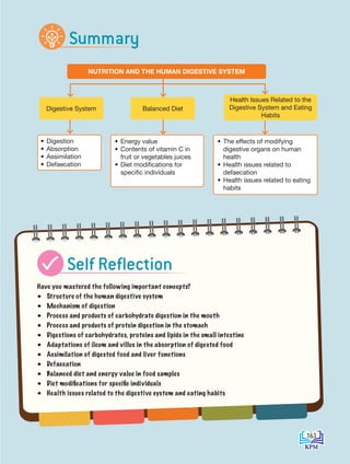 CHAPTER
9
NUTRITION AND THE HUMAN DIGESTIVE SYSTEM
• Digestion
• Absorption
• Assimilation
• Defaecation
• Energy value
• Contents of vitamin C in
fruit or vegetables juices
• Diet modifications for
specific individuals
• The effects of modifying
digestive organs on human
health
• Health issues related to
defaecation
• Health issues related to eating
habits
Health Issues Related to the
Digestive System and Eating
Habits
Digestive System Balanced Diet
Have you mastered the following important concepts?
• Structure of the human digestive system
• Mechanism of digestion
• Process and products of carbohydrate digestion in the mouth
• Process and products of protein digestion in the stomach
• Digestions of carbohydrates, proteins and lipids in the small intestine
• Adaptations of ileum and villus in the absorption of digested food
• Assimilation of digested food and liver functions
• Defaecation
• Balanced diet and energy value in food samples
• Diet modifications for specific individuals
• Health issues related to the digestive system and eating habits
Summary
Self Reflection
163
BioT4(NC)-B9-EN New 7th.indd 163 1/9/2020 12:10:23 PM
 
