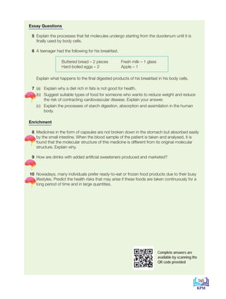 CHAPTER
9
Essay Questions
5 Explain the processes that fat molecules undergo starting from the duodenum until it is
finally used by body cells.
6 A teenager had the following for his breakfast.
Explain what happens to the final digested products of his breakfast in his body cells.
7 (a) Explain why a diet rich in fats is not good for health.
		 (b) Suggest suitable types of food for someone who wants to reduce weight and reduce
the risk of contracting cardiovascular disease. Explain your answer.
		 (c) Explain the processes of starch digestion, absorption and assimilation in the human
body.
Enrichment
8 Medicines in the form of capsules are not broken down in the stomach but absorbed easily
by the small intestine. When the blood sample of the patient is taken and analysed, it is
found that the molecular structure of this medicine is different from its original molecular
structure. Explain why.
9 How are drinks with added artificial sweeteners produced and marketed?
10 Nowadays, many individuals prefer ready-to-eat or frozen food products due to their busy
lifestyles. Predict the health risks that may arise if these foods are taken continuously for a
long period of time and in large quantities.
Buttered bread – 2 pieces
Hard-boiled eggs – 2
Fresh milk – 1 glass
Apple – 1
Complete answers are
available by scanning the
QR code provided
165
BioT4(NC)-B9-EN New 7th.indd 165 1/9/2020 12:10:25 PM
 