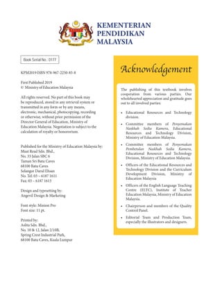 Book Serial No.: 0177
KPM2019 ISBN 978-967-2250-83-8
First Published 2019
© Ministry of Education Malaysia
All rights reserved. No part of this book may
be reproduced, stored in any retrieval system or
transmitted in any form or by any means,
electronic, mechanical, photocopying, recording
or otherwise, without prior permission of the
Director General of Education, Ministry of
Education Malaysia. Negotiation is subject to the
calculation of royalty or honororium.
Published for the Ministry of Education Malaysia by:
Must Read Sdn. Bhd.,
No. 33 Jalan SBC 6
Taman Sri Batu Caves
68100 Batu Caves
Selangor Darul Ehsan
No. Tel: 03 – 6187 1611
Fax: 03 – 6187 1613
Design and typesetting by:
Angevil Design & Marketing
Font style: Minion Pro
Font size: 11 pt.
Printed by:
Aslita Sdn. Bhd.,
No. 10 & 12, Jalan 2/10B,
Spring Crest Industrial Park,
68100 Batu Caves, Kuala Lumpur
KEMENTERIAN
PENDIDIKAN
MALAYSIA
The publishing of this textbook involves
cooperation from various parties. Our
wholehearted appreciation and gratitude goes
out to all involved parties:
• Educational Resources and Technology
division.
• Committee members of Penyemakan
Naskhah Sedia Kamera, Educational
Resources and Technology Division,
Ministry of Education Malaysia.
• Committee members of Penyemakan
Pembetulan Naskhah Sedia Kamera,
Educational Resources and Technology
Division, Ministry of Education Malaysia.
• Officers of the Educational Resources and
Technology Division and the Curriculum
Development Division, Ministry of
Education Malaysia
• Officers of the English Language Teaching
Centre (ELTC), Institute of Teacher
Education Malaysia, Ministry of Education
Malaysia.
• Chairperson and members of the Quality
Control Panel.
• Editorial Team and Production Team,
especially the illustrators and designers.
Acknowledgement
 