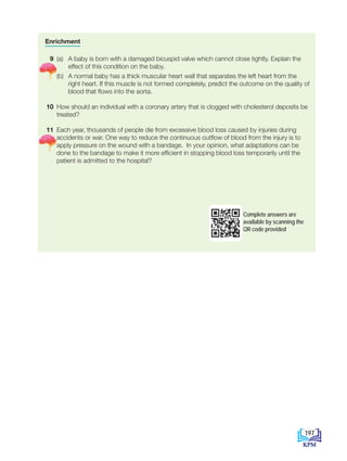 Enrichment
9 (a) A baby is born with a damaged bicuspid valve which cannot close tightly. Explain the
effect of this condition on the baby.
		 (b) A normal baby has a thick muscular heart wall that separates the left heart from the
right heart. If this muscle is not formed completely, predict the outcome on the quality of
blood that flows into the aorta.
10 How should an individual with a coronary artery that is clogged with cholesterol deposits be
treated?
11 Each year, thousands of people die from excessive blood loss caused by injuries during
accidents or war. One way to reduce the continuous outflow of blood from the injury is to
apply pressure on the wound with a bandage. In your opinion, what adaptations can be
done to the bandage to make it more efficient in stopping blood loss temporarily until the
patient is admitted to the hospital?
Complete answers are
available by scanning the
QR code provided
197
BioT4(NC)-B10B-EN New 6th.indd 197 1/9/2020 12:09:42 PM
 