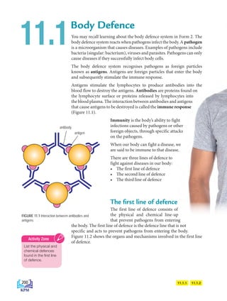 You may recall learning about the body defence system in Form 2. The
body defence system reacts when pathogens infect the body. A pathogen
is a microorganism that causes diseases. Examples of pathogens include
bacteria (singular: bacterium), viruses and parasites. Pathogens can only
cause diseases if they successfully infect body cells.
The body defence system recognises pathogens as foreign particles
known as antigens. Antigens are foreign particles that enter the body
and subsequently stimulate the immune response.
Antigens stimulate the lymphocytes to produce antibodies into the
blood flow to destroy the antigens. Antibodies are proteins found on
the lymphocyte surface or proteins released by lymphocytes into
the blood plasma. The interaction between antibodies and antigens
that cause antigens to be destroyed is called the immune response
(Figure 11.1).
Immunity is the body’s ability to fight
infections caused by pathogens or other
foreign objects, through specific attacks
on the pathogens.
When our body can fight a disease, we
are said to be immune to that disease.
There are three lines of defence to
fight against diseases in our body:
• The first line of defence
• The second line of defence
• The third line of defence
The first line of defence
The first line of defence consists of
the physical and chemical line-up
that prevent pathogens from entering
the body. The first line of defence is the defence line that is not
specific and acts to prevent pathogens from entering the body.
Figure 11.2 shows the organs and mechanisms involved in the first line
of defence.
Body Defence
11.1
11.1.2
11.1.1
FIGURE 11.1 Interaction between antibodies and
antigens
antibody
antigen
List the physical and
chemical defences
found in the first line
of defence.
Activity Zone
200
BioT4(6th)-B11-FA-EN New 7th.indd 200 1/9/2020 11:58:23 AM
 