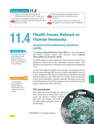11.4.1
Health Issues Related to
Human Immunity
Acquired Immunodeficiency Syndrome
(AIDS)
The human immunodeficiency virus (HIV) is a virus that attacks
the human immune system. HIV infection causes Acquired
Immunodeficiency Syndrome (AIDS).
An AIDS patient is easily infected by other diseases because of the
progressive destruction of the individual’s immune system. HIV
spreads in the lymphocyte and destroys the lymphocyte (Photograph
11.5).
An individual infected with HIV does not show any symptoms for the
first few years although HIV has been actively attacking the immune
system. Symptoms of the disease include chronic diarrhoea and fungi
infection which are only visible after 8 to 10 years. Since the immune
system of the individual is already weakened, the body can be easily
infected by diseases. Finally, the immune system is paralysed and the
patient will die from other infections.
HIV transmission
HIV enters the body through the transfer of
body fluids such as blood and semen or
across the placenta. Women infected
with HIV can transfer the virus to
the baby during pregnancy, birth or
breastfeeding.
11.4
Millennial Career
Immunologists
are specialists in
allergy diseases
and diseases that
involve the immune
system.
Millennial Career
PHOTOGRAPH 11.5 HIV attacks lymphocyte
1 What are the types of immunity that
decrease according to time? Explain why.
2 Propose immediate treatment that can be
given to someone who has been bitten by a
poisonous snake.
3 State one difference between artificial
passive immunity and artificial active
immunity.
4 In your opinion, why must we follow and
complete the immunisation plan in Malaysia?
Formative Practice 11.2
HIV is able to mutate
and change the cell
structure when it
spreads. This gives the
virus a high resistance
to drug therapy.
Biological Lens
HIV
lymphocyte
CHAPTER
11
209
BioT4(6th)-B11-FA-EN New 7th.indd 209 1/9/2020 11:58:37 AM
 