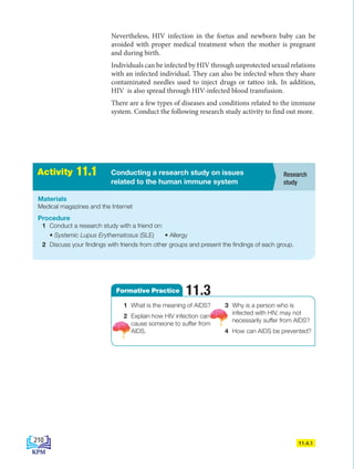 A
c
t
i
v
i
t
i
e
s
2
.
1 Conducting a research study on issues
related to the human immune system
Activity 11.1
Materials
Medical magazines and the Internet
Procedure
1 Conduct a research study with a friend on:
• Systemic Lupus Erythematosus (SLE) • Allergy
2 Discuss your findings with friends from other groups and present the findings of each group.
11.4.1
Research
study
1 What is the meaning of AIDS?
2 Explain how HIV infection can
cause someone to suffer from
AIDS.
3 Why is a person who is
infected with HIV, may not
necessarily suffer from AIDS?
4 How can AIDS be prevented?
Formative Practice 11.3
Nevertheless, HIV infection in the foetus and newborn baby can be
avoided with proper medical treatment when the mother is pregnant
and during birth.
Individuals can be infected by HIV through unprotected sexual relations
with an infected individual. They can also be infected when they share
contaminated needles used to inject drugs or tattoo ink. In addition,
HIV is also spread through HIV-infected blood transfusion.
There are a few types of diseases and conditions related to the immune
system. Conduct the following research study activity to find out more.
210
BioT4(6th)-B11-FA-EN New 7th.indd 210 1/9/2020 11:58:38 AM
 