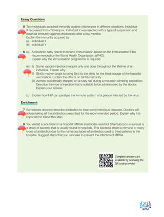 Essay Questions
5 Two individuals acquired immunity against chickenpox in different situations. Individual
X recovered from chickenpox. Individual Y was injected with a type of suspension and
received immunity against chickenpox after a few months.
Explain the immunity acquired by
		 (a) individual X
		 (b) individual Y
6 (a) A newborn baby needs to receive immunisation based on the Immunisation Plan
recommended by the World Health Organisation (WHO).
			 Explain why the immunisation programme is required.
		(b) (i) Some vaccine injections require only one dose throughout the lifetime of an
individual. Explain why.
			 (ii) Sinti’s mother forgot to bring Sinti to the clinic for the third dosage of the hepatitis
vaccination. Explain the effects on Sinti’s immunity.
			 (iii) Aziman accidentally stepped on a rusty nail during a mountain climbing expedition.
Describe the type of injection that is suitable to be administered by the doctor. 		
Explain your answer.
		 (c) Explain how HIV can paralyse the immune system of a person infected by the virus.
Enrichment
7 Sometimes doctors prescribe antibiotics to treat some infectious diseases. Doctors will
advise taking all the antibiotics prescribed for the recommended period. Explain why it is
important to follow this step.
8 You visited a sick friend in a hospital. MRSA (methicillin-resistant Staphylococcus aureus) is
a strain of bacteria that is usually found in hospitals. This bacterial strain is immune to many
types of antibiotics due to the numerous types of antibiotics used to treat patients in the
hospital. Suggest steps that you can take to prevent the infection of MRSA.
Complete answers are
available by scanning the
QR code provided
213
BioT4(6th)-B11-FA-EN New 7th.indd 213 1/9/2020 11:58:39 AM
 