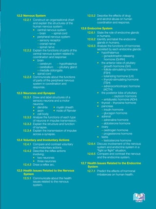 12.2 Nervous System
12.2.1 Construct an organisational chart
and explain the structures of the
human nervous system:
• central nervous system
		
– brain – spinal cord
• peripheral nervous system
		
– sensory receptor
		
– cranial nerve
		
– spinal nerve
12.2.2 Explain the functions of parts of the
central nervous system related to
coordination and response:
• brain
		
– cerebrum – hypothalamus
– cerebellum – pituitary gland
– medulla oblongata
• spinal cord
12.2.3 Communicate about the functions
of parts of the peripheral nervous
system in coordination and
response.
12.3 Neurones and Synapse
12.3.1 Draw and label structures of a
sensory neurone and a motor
neurone:
• dendrite • myelin sheath
• axon • node of Ranvier
• cell body
12.3.2 Analyse the functions of each type
of neurone in impulse transmission.
12.3.3 Explain the structure and function
of synapse.
12.3.4 Explain the transmission of impulse
across a synapse.
12.4 Voluntary and Involuntary Actions
12.4.1 Compare and contrast voluntary
and involuntary actions.
12.4.2 Describe the reflex actions
involving:
• two neurones
• three neurones
12.4.3 Draw a reflex arc.
12.5 Health Issues Related to the Nervous
System
12.5.1 Communicate about the health
issues related to the nervous
system.
12.5.2 Describe the effects of drug
and alcohol abuse on human
coordination and response.
12.6 Endocrine System
12.6.1 State the role of endocrine glands
in humans.
12.6.2 Identify and label the endocrine
glands in humans.
12.6.3 Analyse the functions of hormones
secreted by each endocrine glands:
• hypothalamus
		
– gonadotrophin-releasing
hormone (GnRH)
• the anterior lobe of pituitary
		
– growth hormone (GH)
– follicle-stimulating hormone
(FSH)
		
– luteinizing hormone (LH)
		
– thyroid-stimulating hormone
(TSH)
		
– adrenocorticotropic hormone
(ACTH)
• the posterior lobe of pituitary
		 – oxytocin hormone
		
– antidiuretic hormone (ADH)
• thyroid – thyroxine hormone
• pancreas
		
– insulin hormone
		
– glucagon hormone
• adrenal
		
– adrenaline hormone
		
– aldosterone hormone
• ovary
		
– oestrogen hormone
		
– progesterone hormone
• testis
		
– testosterone hormone
12.6.4 Discuss involvement of the nervous
system and endocrine system in a
“fight or flight” situation.
12.6.5 Compare and contrast the nervous
and the endocrine system.
12.7 Health Issues Related to the Endocrine
System
12.7.1 Predict the effects of hormonal
imbalances on human health.
215
BioT4(6th)-B12-FA-EN New 6th.indd 215 1/9/2020 11:57:49 AM
 