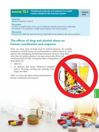 12.5.2
A
c
t
i
v
i
t
i
e
s
2
.
1 Research
study
Traditional methods of treatment for health
issues related to the nervous system
Activity 12.1
Materials
Medical magazines, Internet
Procedure
Conduct a research study on the use of traditional methods (acupuncture, reflexology
and others) in the treatment of health issues related to the nervous system.
Discussion
What are the traditional methods that can treat health issues related to the nervous system?
The effects of drug and alcohol abuse on
human coordination and response
There are many types of drugs used for medical purposes, for example,
marijuana is used by doctors in small quantities to reduce nausea in cancer
patients after undergoing chemotherapy treatment. However, drug abuse
other than for medical purposes can cause serious side effects and
would most likely be fatal. Among the effects of drug abuse on
drug addicts are:
• addiction
• an addiction that causes withdrawal symptoms
such as shivering, sweating and vomiting if the
drug is not taken
Table 12.3 shows the effects of drug and alcohol on
human coordination and response.
231
CHAPTER
12
BioT4(6th)-B12-FA-EN New 6th.indd 231 1/9/2020 11:58:17 AM
 