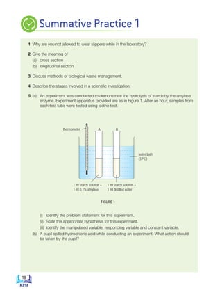 1 Why are you not allowed to wear slippers while in the laboratory?
2 Give the meaning of
		 (a) cross section
		 (b) longitudinal section
3 Discuss methods of biological waste management.
4 Describe the stages involved in a scientific investigation.
5 (a) An experiment was conducted to demonstrate the hydrolysis of starch by the amylase
enzyme. Experiment apparatus provided are as in Figure 1. After an hour, samples from
each test tube were tested using iodine test.
			
		 (i) Identify the problem statement for this experiment.
		 (ii) State the appropriate hypothesis for this experiment.
		 (iii) Identify the manipulated variable, responding variable and constant variable.
		 (b) A pupil spilled hydrochloric acid while conducting an experiment. What action should
be taken by the pupil?
FIGURE 1
-10
0
10
20
30
40
50
60
70
80
90
100
110
1 ml starch solution +
1 ml 0.1% amylase
1 ml starch solution +
1 ml distilled water
water bath
(37ºC)
thermometer A B
Summative Practice 1
18
BioT4(NC)-B1-FA_EN New 6th.indd 18 1/9/2020 12:16:37 PM
 