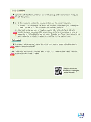 Essay Questions
7 Explain the effects of stimulant drugs and sedative drugs on the transmission of impulse
through the synapse.
8 (a) (i) Compare and contrast the nervous system and the endocrine system.
(ii) Nora accidentally stepped on a nail. She screamed while holding on to her injured
foot. Describe Nora’s reaction when she stepped on the nail.
		(b) After tea time, Azman went to the playground to ride his bicycle. While riding his
bicycle, Azman is conscious of his action. However, he is not conscious of what is
happening to the food that he had just eaten. Describe why Azman is conscious of his
action riding the bicycle but is not conscious of the food he had just eaten.
Enrichment
9 How does the brain decide in determining how much energy is needed to lift a piece of
paper compared to a book?
10 Explain why we have to understand and display a lot of patience when taking care of an
Alzheimer’s or Parkinson’s patient.
Complete answers are
available by scanning the
QR code provided
243
BioT4(6th)-B12-FA-EN New 6th.indd 243 1/9/2020 11:58:29 AM
 