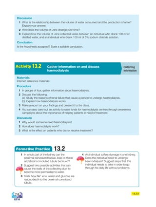 13.2.5
Discussion
1 What is the relationship between the volume of water consumed and the production of urine?
Explain your answer.
2 How does the volume of urine change over time?
3 Explain how the volume of urine collected varies between an individual who drank 100 ml of
distilled water, and an individual who drank 100 ml of 5% sodium chloride solution.
Conclusion
Is the hypothesis accepted? State a suitable conclusion.
13.2
Formative Practice
1 In which part of the kidney can the
proximal convoluted tubule, loop of Henle
and distal convoluted tubule be found?
2 Suggest two possible activities that can
cause the walls of the collecting duct to
become more permeable to water.
3 State how Na+
ions, water and glucose are
reabsorbed into the proximal convoluted
tubule.
4 An individual suffers damage in one kidney.
Does the individual need to undergo
haemodialysis? Suggest steps that this
individual needs to take in order to go
through his daily life without problems.
Materials
Internet, reference materials
Procedure
1 In groups of four, gather information about haemodialysis.
2 Discuss the following.
(a) Study the reasons of renal failure that cause a person to undergo haemodialysis.
(b) Explain how haemodialysis works.
3 Make a report on your findings and present it to the class.
4 You can also carry out an activity to raise funds for haemodialysis centres through awareness
campaigns about the importance of helping patients in need of treatment.
Discussion
1 Why would someone need haemodialysis?
2 How does haemodialysis work?
3 What is the effect on patients who do not receive treatment?
A
k
t
i
v
i
t
i
2
.
1 Gather information on and discuss
haemodialysis
Activity 13.2 Collecting
information
258
DLP_Biology_F4 (Loo)_13_7PP.indd 258 11/12/19 7:10 PM
 