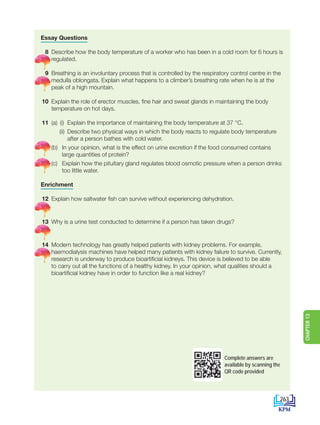 Essay Questions
8 Describe how the body temperature of a worker who has been in a cold room for 6 hours is
regulated.
9 Breathing is an involuntary process that is controlled by the respiratory control centre in the
medulla oblongata. Explain what happens to a climber’s breathing rate when he is at the
peak of a high mountain.
10 Explain the role of erector muscles, fine hair and sweat glands in maintaining the body
temperature on hot days.
11 (a) (i) Explain the importance of maintaining the body temperature at 37 °C.
		 (ii) Describe two physical ways in which the body reacts to regulate body temperature
after a person bathes with cold water.
		(b) In your opinion, what is the effect on urine excretion if the food consumed contains
large quantities of protein?
		(c) Explain how the pituitary gland regulates blood osmotic pressure when a person drinks
too little water.
Enrichment
12 Explain how saltwater fish can survive without experiencing dehydration.
13 Why is a urine test conducted to determine if a person has taken drugs?
14 Modern technology has greatly helped patients with kidney problems. For example,
haemodialysis machines have helped many patients with kidney failure to survive. Currently,
research is underway to produce bioartificial kidneys. This device is believed to be able
to carry out all the functions of a healthy kidney. In your opinion, what qualities should a
bioartificial kidney have in order to function like a real kidney?
Complete answers are
available by scanning the
QR code provided
263
CHAPTER
13
DLP_Biology_F4 (Loo)_13_7PP.indd 263 11/12/19 7:10 PM
 