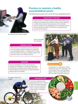 Practices to maintain a healthy
musculoskeletal system
The following are practices to care for the musculoskeletal system.
GOOD BODY POSTURE
Posture refers to a person’s body position when sitting, lying,
walking and standing. We should not slouch when standing
or sitting. Slouching will exert pressure on the vertebral
column, resulting in the misalignment of the vertebral column.
This will prevent circulation of the blood, suppressing the
nerves and vital organs.
Good posture when using a computer
14.4.2
PROPER ATTIRE
Wear proper, comfortable and loose clothing so
as not to restrict blood circulation and affect the
musculoskeletal system. A suitable pair of shoes,
with low heels and cushion, provides support and
prevents injury to the vertebral column.
EXERCISE
Exercise strengthens the joint structure and
increases the flexibility of muscles and ligaments.
Exercise also increases bone strength and bone
mineral deposits among adults, as well as prevents
osteoporosis in the elderly.
BALANCED DIET
Consume a balanced diet,
especially foods rich in calcium
(milk), minerals (phosphate),
vitamin C and D. Vitamin D
aids in calcium absorption,
while vitamin C increases
bone mass.
Wear comfortable
attire and shoes
Kerjaya Milenia
Orthopaedics is a specialised medical
field that focuses on the diagnosis, care
and treatment of the musculoskeletal
system. Doctors who specialise in this
field are called orthopaedic surgeons.
Millennial Career
Engage in various sport
activities
279
CHAPTER
14
DLP_Biology_F4_14_(Loo)_9PP.indd 279 11/12/19 7:17 PM
 