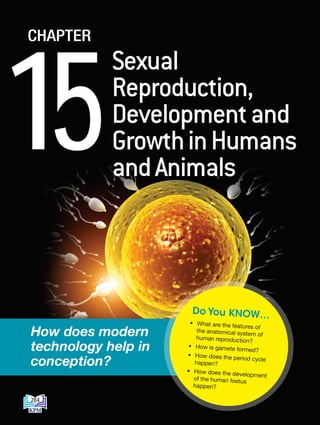 15
CHAPTER
Sexual
Reproduction,
Developmentand
GrowthinHumans
andAnimals
How does modern
technology help in
conception?
• What are the features of
the anatomical system of
human reproduction?
• How is gamete formed?
• How does the period cycle
happen?
• How does the development
of the human foetus
happen?
Do You KNOW…
284
DLP_Biology_F4_15_(Loo)_9PP.indd 284 11/13/19 11:47 AM
 